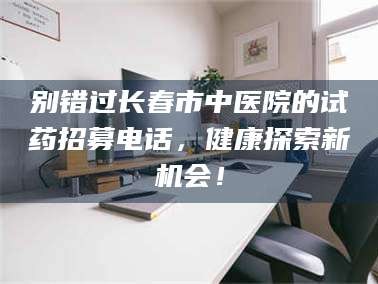 大同别错过长春市中医院的试药招募电话，健康探索新机会！