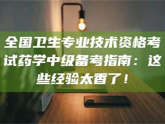 大同全国卫生专业技术资格考试药学中级备考指南：这些经验太香了！